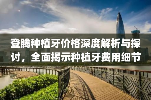 登腾种植牙价格深度解析与探讨，全面揭示种植牙费用细节