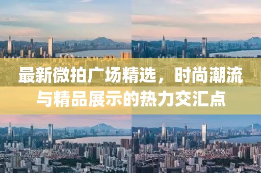 最新微拍广场精选，时尚潮流与精品展示的热力交汇点