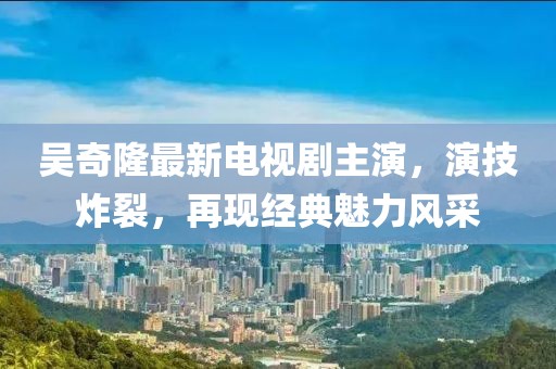 吴奇隆最新电视剧主演，演技炸裂，再现经典魅力风采