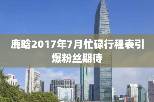 鹿晗2017年7月忙碌行程表引爆粉丝期待
