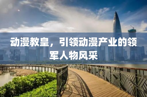 动漫教皇，引领动漫产业的领军人物风采