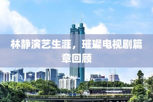 林静演艺生涯，璀璨电视剧篇章回顾