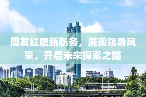 周友红履新职务，展现领导风采，开启未来探索之路