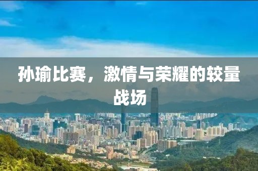 孙瑜比赛，激情与荣耀的较量战场