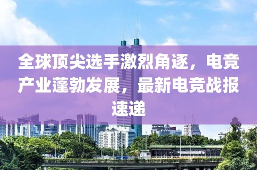 全球顶尖选手激烈角逐，电竞产业蓬勃发展，最新电竞战报速递