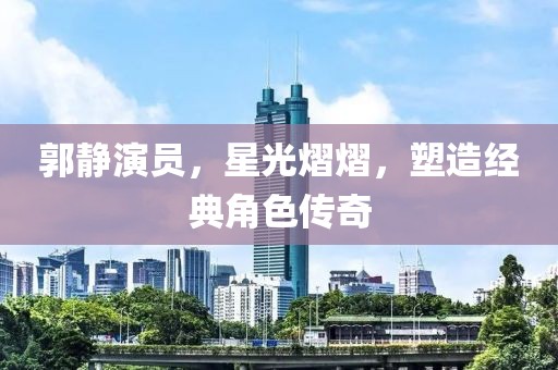郭静演员，星光熠熠，塑造经典角色传奇