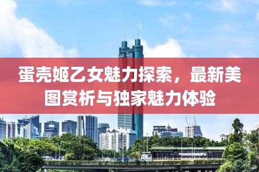 蛋壳姬乙女魅力探索，最新美图赏析与独家魅力体验
