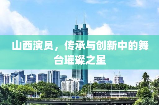 山西演员，传承与创新中的舞台璀璨之星