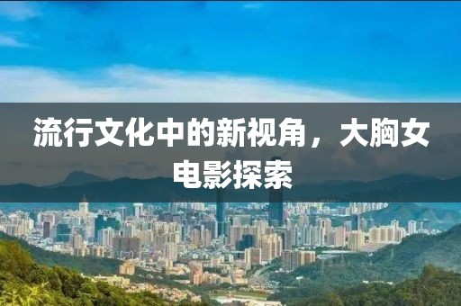 流行文化中的新视角，大胸女电影探索