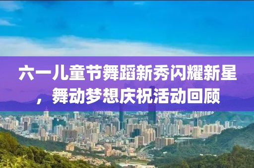 六一儿童节舞蹈新秀闪耀新星，舞动梦想庆祝活动回顾