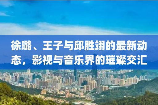 徐璐、王子与邱胜翊的最新动态，影视与音乐界的璀璨交汇
