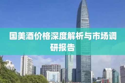 国美酒价格深度解析与市场调研报告