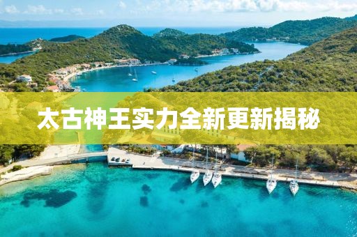 太古神王实力全新更新揭秘