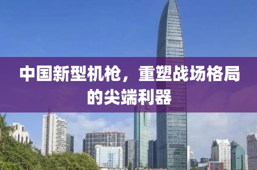 中国新型机枪，重塑战场格局的尖端利器