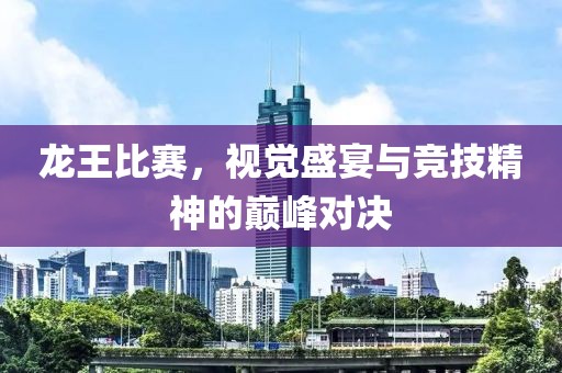 龙王比赛，视觉盛宴与竞技精神的巅峰对决