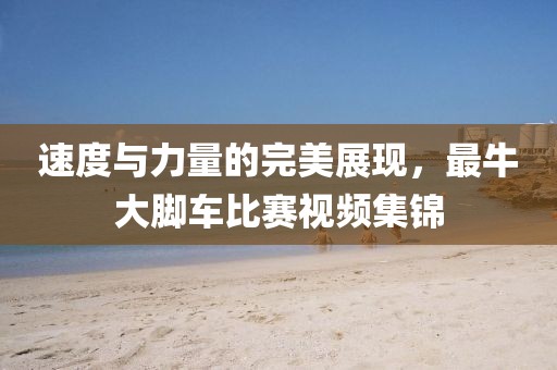 速度与力量的完美展现，最牛大脚车比赛视频集锦