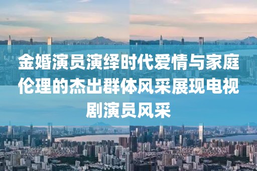 金婚演员演绎时代爱情与家庭伦理的杰出群体风采展现电视剧演员风采