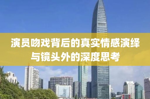 演员吻戏背后的真实情感演绎与镜头外的深度思考