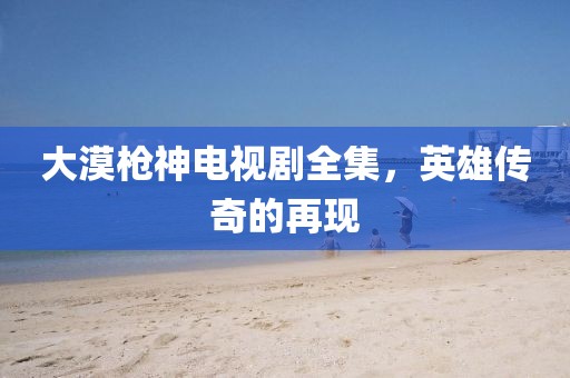 大漠枪神电视剧全集，英雄传奇的再现