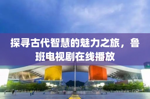 探寻古代智慧的魅力之旅，鲁班电视剧在线播放
