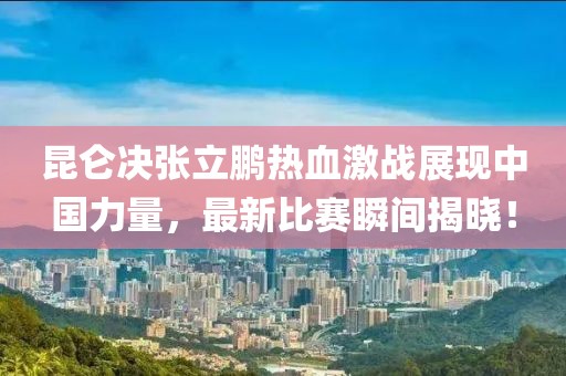 昆仑决张立鹏热血激战展现中国力量，最新比赛瞬间揭晓！