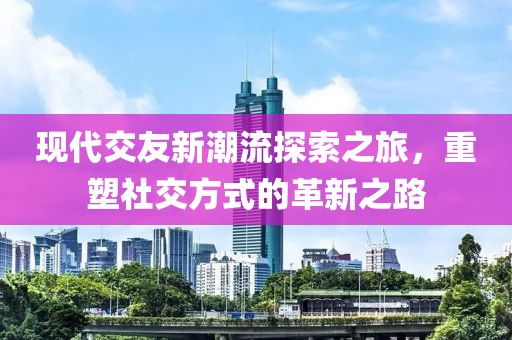 现代交友新潮流探索之旅，重塑社交方式的革新之路
