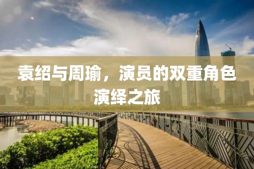 袁绍与周瑜，演员的双重角色演绎之旅