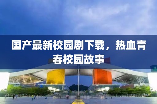 国产最新校园剧下载，热血青春校园故事