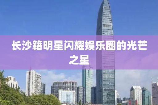 长沙籍明星闪耀娱乐圈的光芒之星