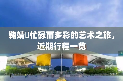 鞠婧祎忙碌而多彩的艺术之旅，近期行程一览