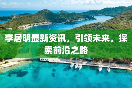 李居明最新资讯，引领未来，探索前沿之路