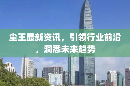 尘王最新资讯，引领行业前沿，洞悉未来趋势