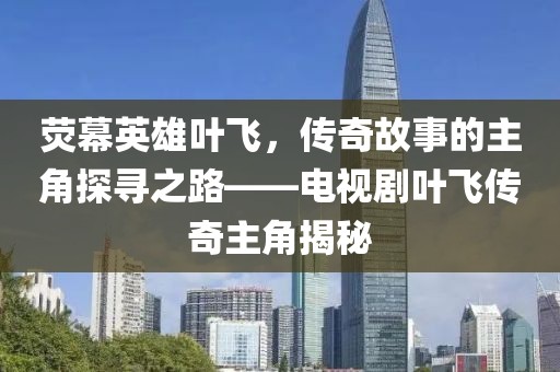 荧幕英雄叶飞，传奇故事的主角探寻之路——电视剧叶飞传奇主角揭秘