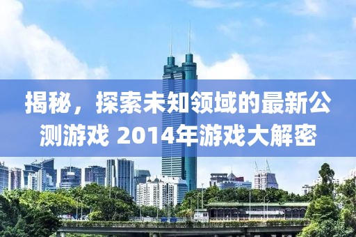 揭秘，探索未知领域的最新公测游戏 2014年游戏大解密