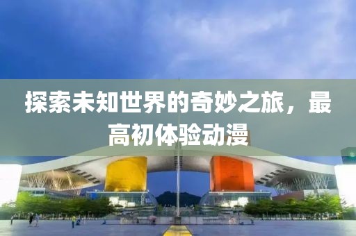 探索未知世界的奇妙之旅，最高初体验动漫
