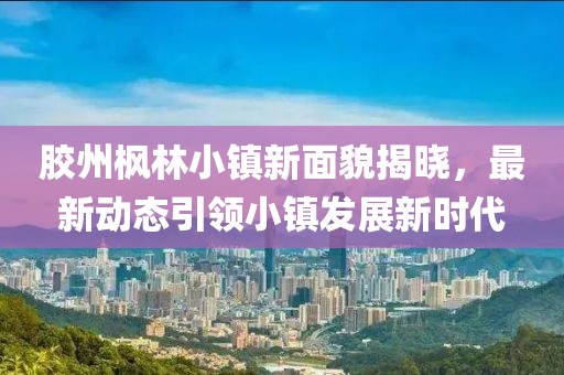 胶州枫林小镇新面貌揭晓，最新动态引领小镇发展新时代