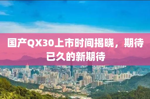 国产QX30上市时间揭晓，期待已久的新期待