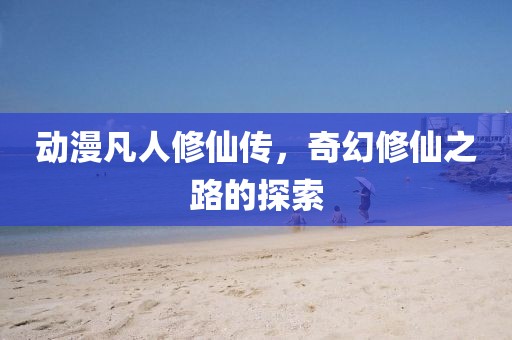 动漫凡人修仙传，奇幻修仙之路的探索