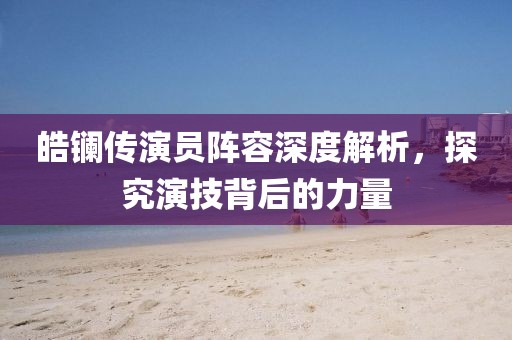 皓镧传演员阵容深度解析，探究演技背后的力量