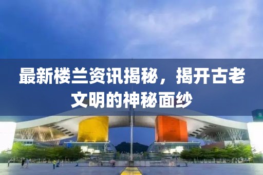 最新楼兰资讯揭秘，揭开古老文明的神秘面纱