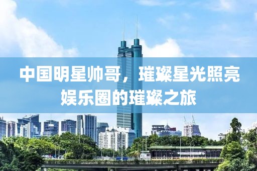 中国明星帅哥，璀璨星光照亮娱乐圈的璀璨之旅