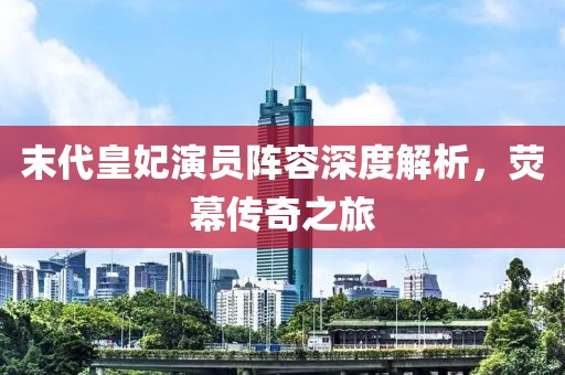 末代皇妃演员阵容深度解析，荧幕传奇之旅