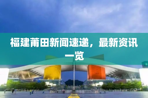 福建莆田新闻速递，最新资讯一览