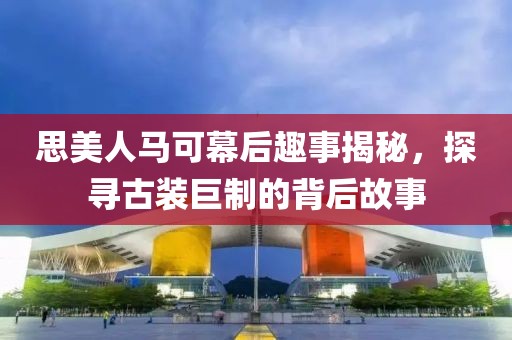 思美人马可幕后趣事揭秘，探寻古装巨制的背后故事