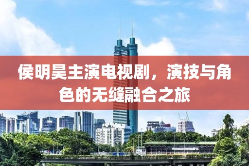 侯明昊主演电视剧，演技与角色的无缝融合之旅