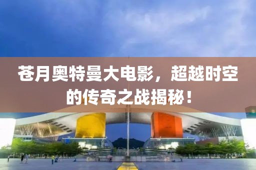 苍月奥特曼大电影，超越时空的传奇之战揭秘！