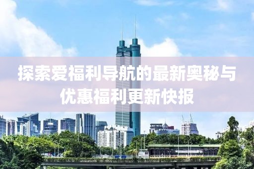 探索爱福利导航的最新奥秘与优惠福利更新快报