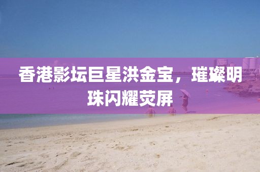 香港影坛巨星洪金宝，璀璨明珠闪耀荧屏