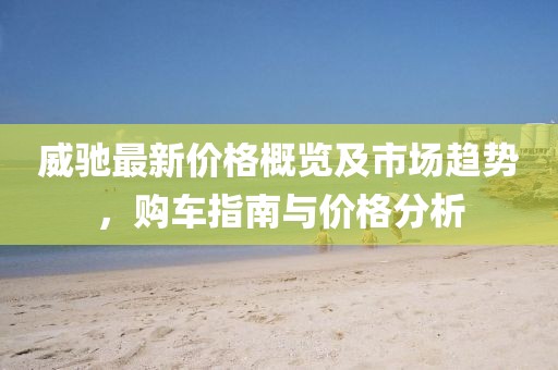 威驰最新价格概览及市场趋势，购车指南与价格分析