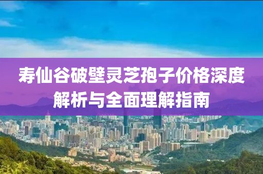 寿仙谷破壁灵芝孢子价格深度解析与全面理解指南
